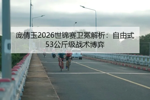 庞倩玉2026世锦赛卫冕解析：自由式53公斤级战术博弈