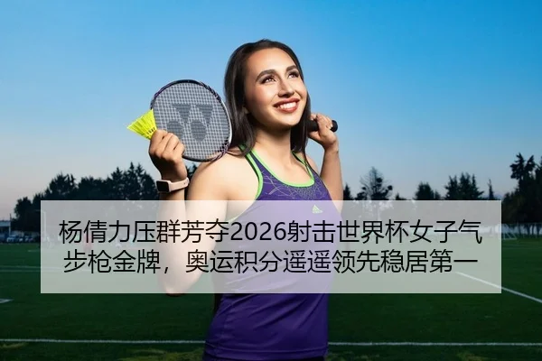杨倩力压群芳夺2026射击世界杯女子气步枪金牌，奥运积分遥遥领先稳居第一